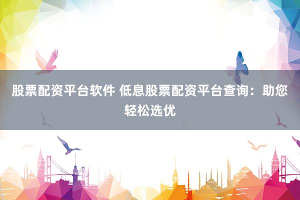 股票配资平台软件 低息股票配资平台查询：助您轻松选优