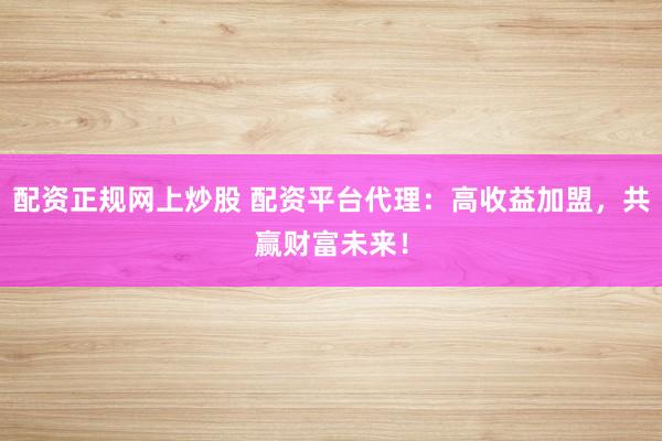 配资正规网上炒股 配资平台代理：高收益加盟，共赢财富未来！