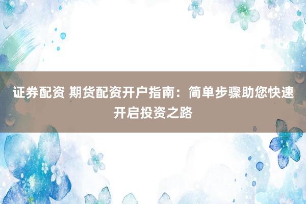证券配资 期货配资开户指南：简单步骤助您快速开启投资之路