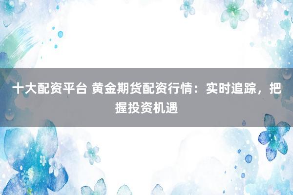 十大配资平台 黄金期货配资行情：实时追踪，把握投资机遇