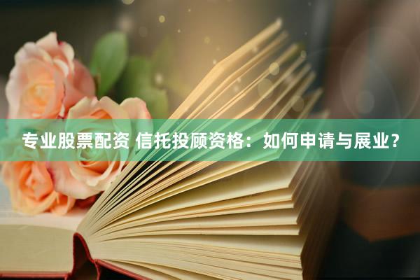 专业股票配资 信托投顾资格：如何申请与展业？
