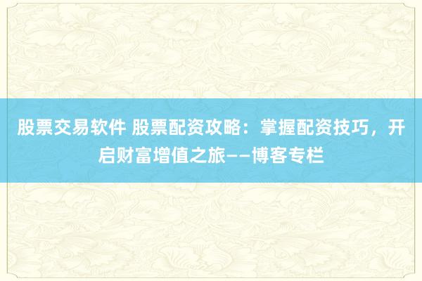 股票交易软件 股票配资攻略：掌握配资技巧，开启财富增值之旅——博客专栏