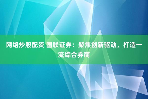 网络炒股配资 国联证券：聚焦创新驱动，打造一流综合券商