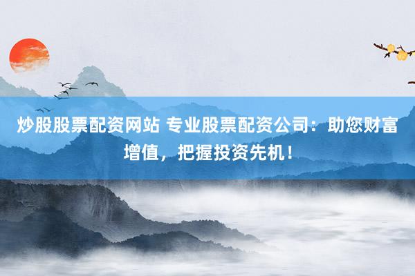 炒股股票配资网站 专业股票配资公司：助您财富增值，把握投资先机！