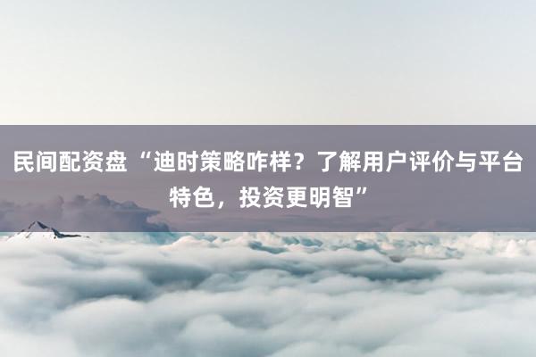 民间配资盘 “迪时策略咋样？了解用户评价与平台特色，投资更明智”