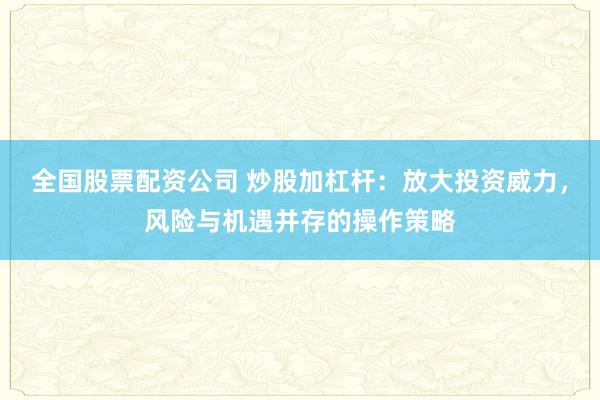 全国股票配资公司 炒股加杠杆：放大投资威力，风险与机遇并存的操作策略