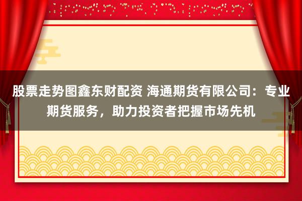 股票走势图鑫东财配资 海通期货有限公司：专业期货服务，助力投资者把握市场先机