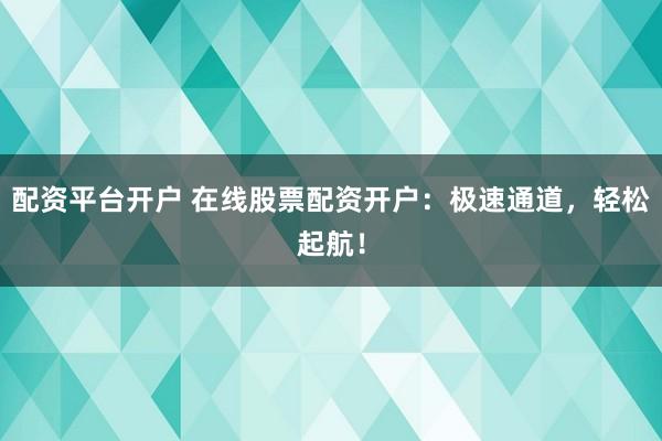 配资平台开户 在线股票配资开户：极速通道，轻松起航！