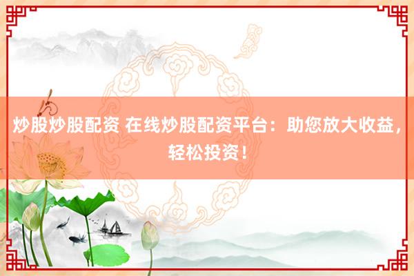 炒股炒股配资 在线炒股配资平台：助您放大收益，轻松投资！