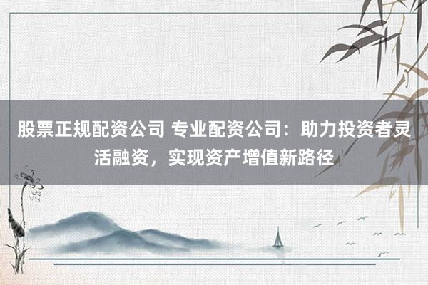 股票正规配资公司 专业配资公司：助力投资者灵活融资，实现资产增值新路径