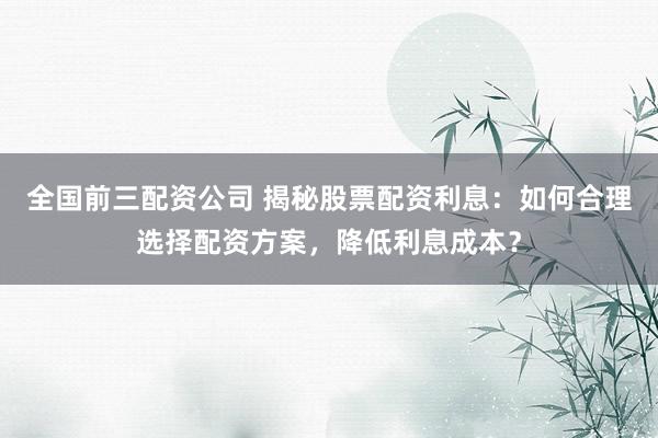 全国前三配资公司 揭秘股票配资利息：如何合理选择配资方案，降低利息成本？