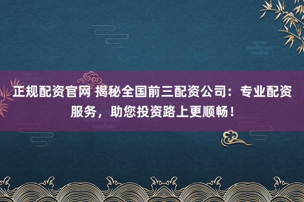 正规配资官网 揭秘全国前三配资公司：专业配资服务，助您投资路上更顺畅！