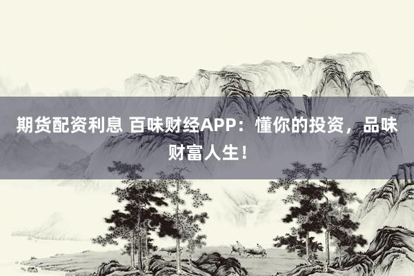 期货配资利息 百味财经APP：懂你的投资，品味财富人生！
