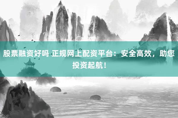 股票融资好吗 正规网上配资平台：安全高效，助您投资起航！