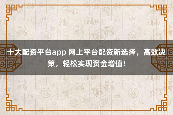 十大配资平台app 网上平台配资新选择，高效决策，轻松实现资金增值！