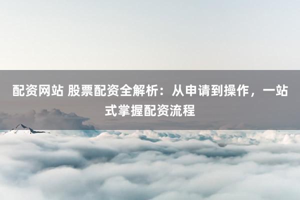 配资网站 股票配资全解析：从申请到操作，一站式掌握配资流程