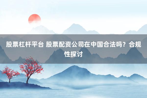 股票杠杆平台 股票配资公司在中国合法吗？合规性探讨