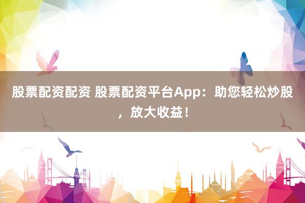 股票配资配资 股票配资平台App：助您轻松炒股，放大收益！
