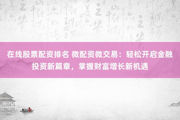 在线股票配资排名 微配资微交易：轻松开启金融投资新篇章，掌握财富增长新机遇