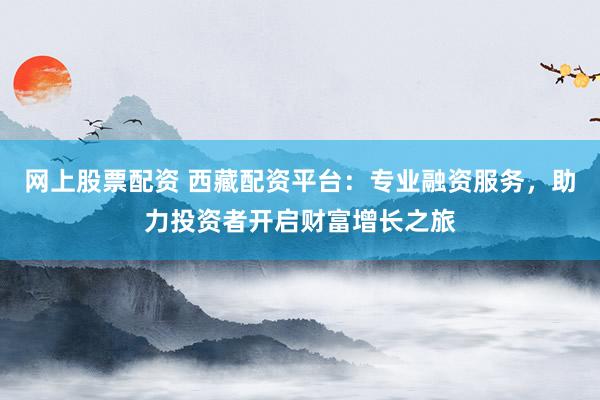 网上股票配资 西藏配资平台：专业融资服务，助力投资者开启财富增长之旅