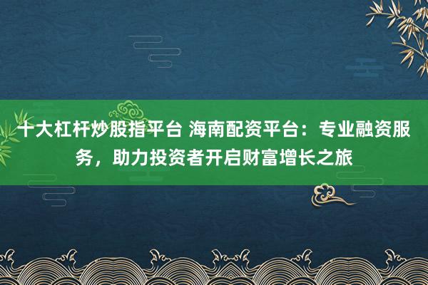十大杠杆炒股指平台 海南配资平台：专业融资服务，助力投资者开启财富增长之旅