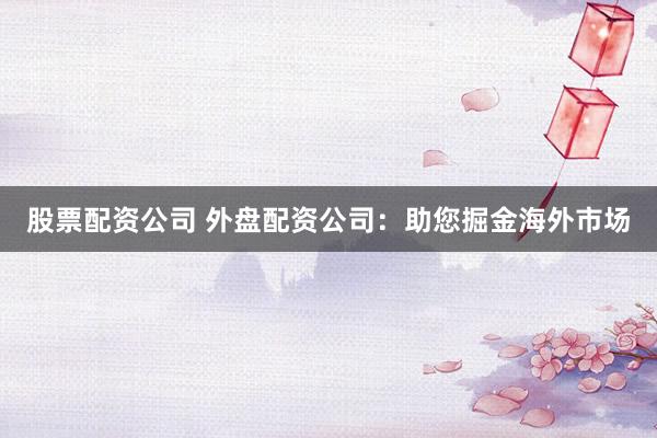 股票配资公司 外盘配资公司：助您掘金海外市场