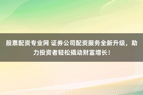 股票配资专业网 证券公司配资服务全新升级，助力投资者轻松撬动财富增长！
