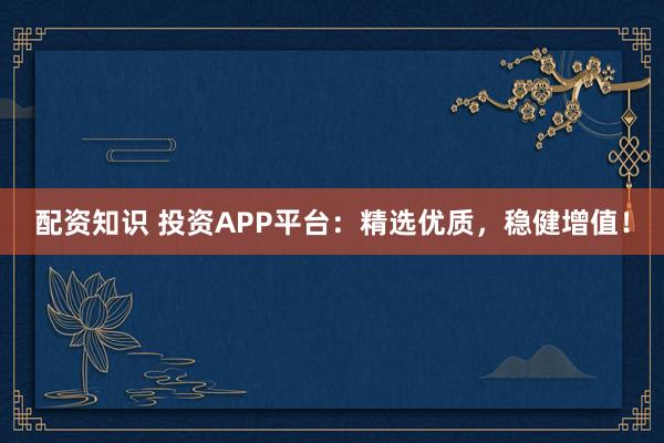 配资知识 投资APP平台：精选优质，稳健增值！