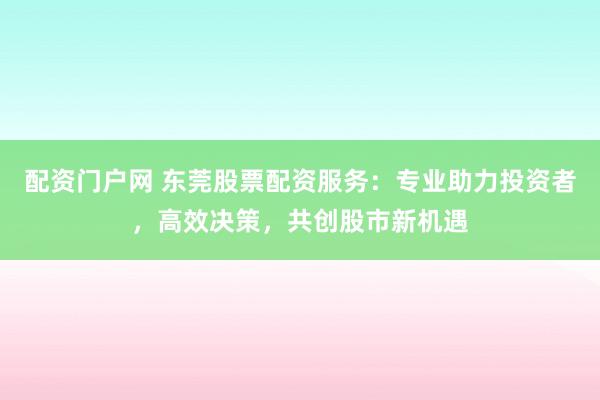 配资门户网 东莞股票配资服务：专业助力投资者，高效决策，共创股市新机遇
