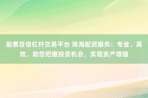 股票百倍杠杆交易平台 珠海配资服务：专业、高效，助您把握投资机会，实现资产增值