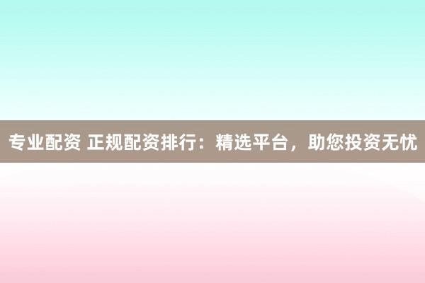 专业配资 正规配资排行：精选平台，助您投资无忧