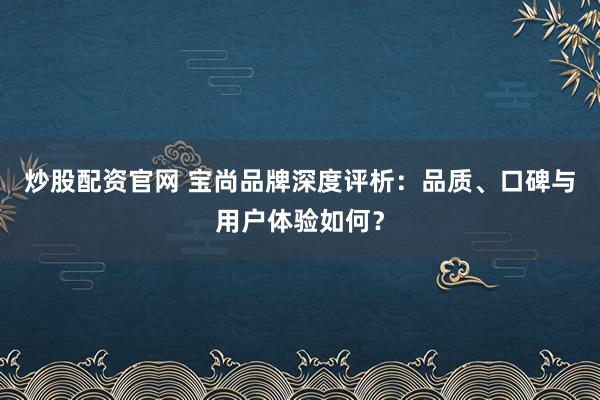 炒股配资官网 宝尚品牌深度评析：品质、口碑与用户体验如何？