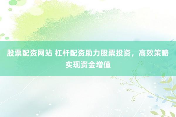 股票配资网站 杠杆配资助力股票投资，高效策略实现资金增值