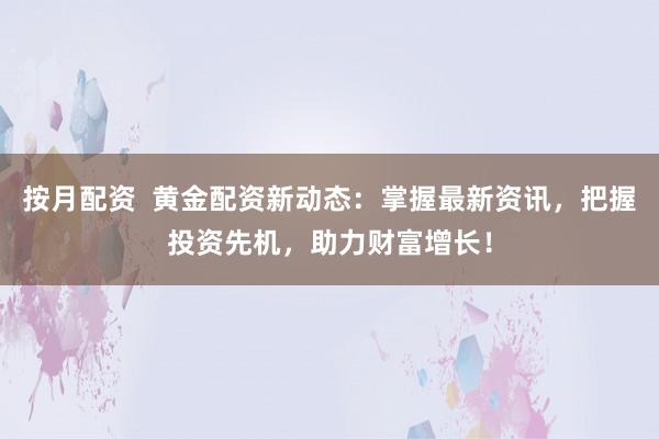 按月配资  黄金配资新动态：掌握最新资讯，把握投资先机，助力财富增长！