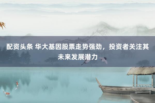配资头条 华大基因股票走势强劲，投资者关注其未来发展潜力