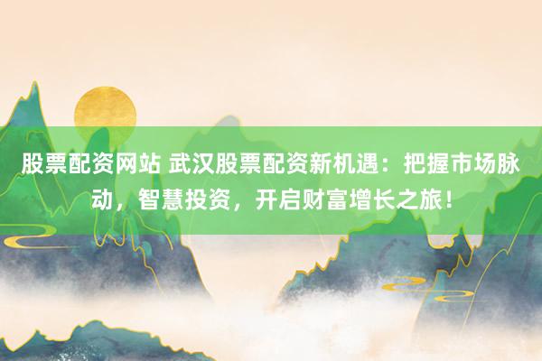 股票配资网站 武汉股票配资新机遇：把握市场脉动，智慧投资，开启财富增长之旅！