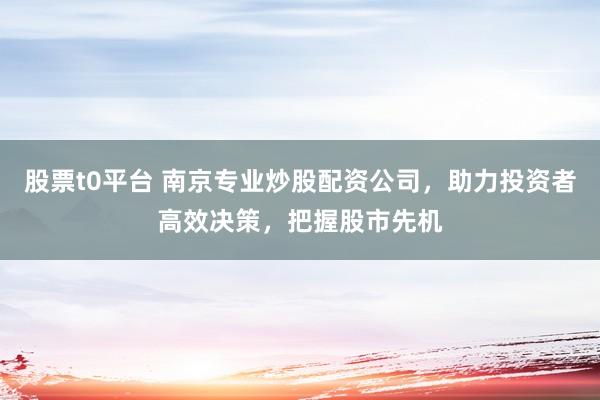 股票t0平台 南京专业炒股配资公司，助力投资者高效决策，把握股市先机