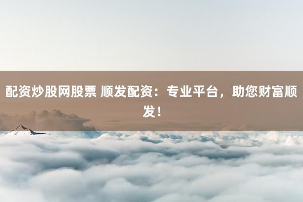 配资炒股网股票 顺发配资：专业平台，助您财富顺发！