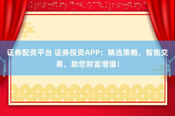 证券配资平台 证券投资APP：精选策略，智能交易，助您财富增值！
