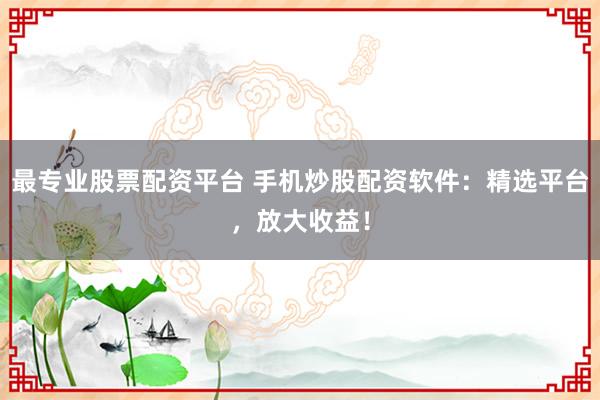 最专业股票配资平台 手机炒股配资软件：精选平台，放大收益！