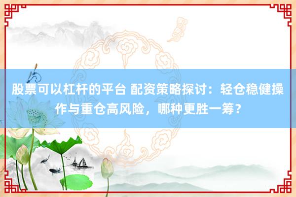 股票可以杠杆的平台 配资策略探讨：轻仓稳健操作与重仓高风险，哪种更胜一筹？