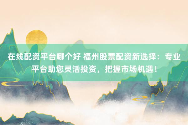 在线配资平台哪个好 福州股票配资新选择：专业平台助您灵活投资，把握市场机遇！