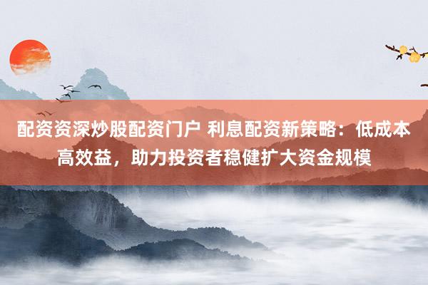 配资资深炒股配资门户 利息配资新策略：低成本高效益，助力投资者稳健扩大资金规模