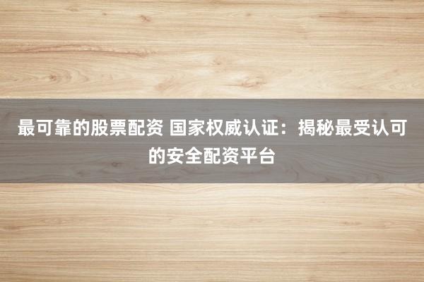 最可靠的股票配资 国家权威认证：揭秘最受认可的安全配资平台