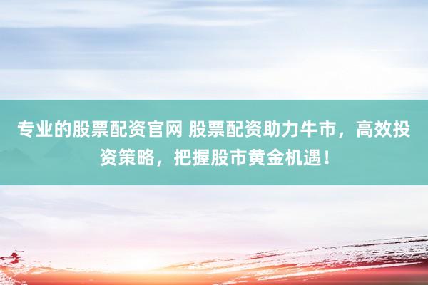 专业的股票配资官网 股票配资助力牛市，高效投资策略，把握股市黄金机遇！