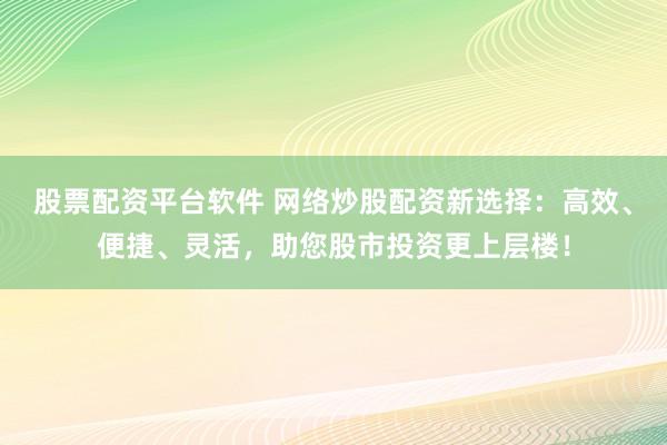 股票配资平台软件 网络炒股配资新选择：高效、便捷、灵活，助您股市投资更上层楼！
