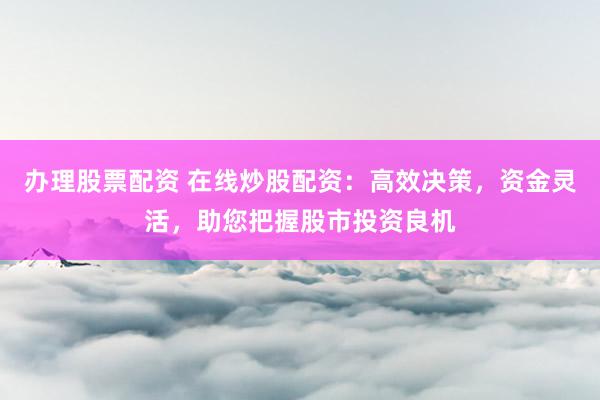 办理股票配资 在线炒股配资：高效决策，资金灵活，助您把握股市投资良机