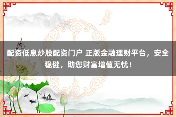 配资低息炒股配资门户 正版金融理财平台，安全稳健，助您财富增值无忧！