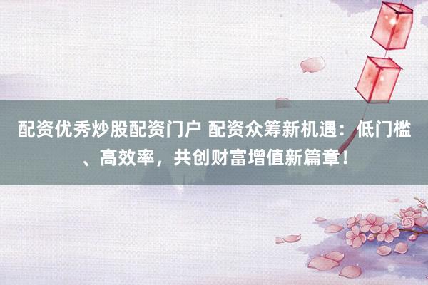 配资优秀炒股配资门户 配资众筹新机遇：低门槛、高效率，共创财富增值新篇章！
