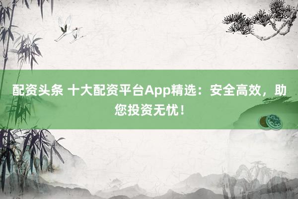 配资头条 十大配资平台App精选：安全高效，助您投资无忧！
